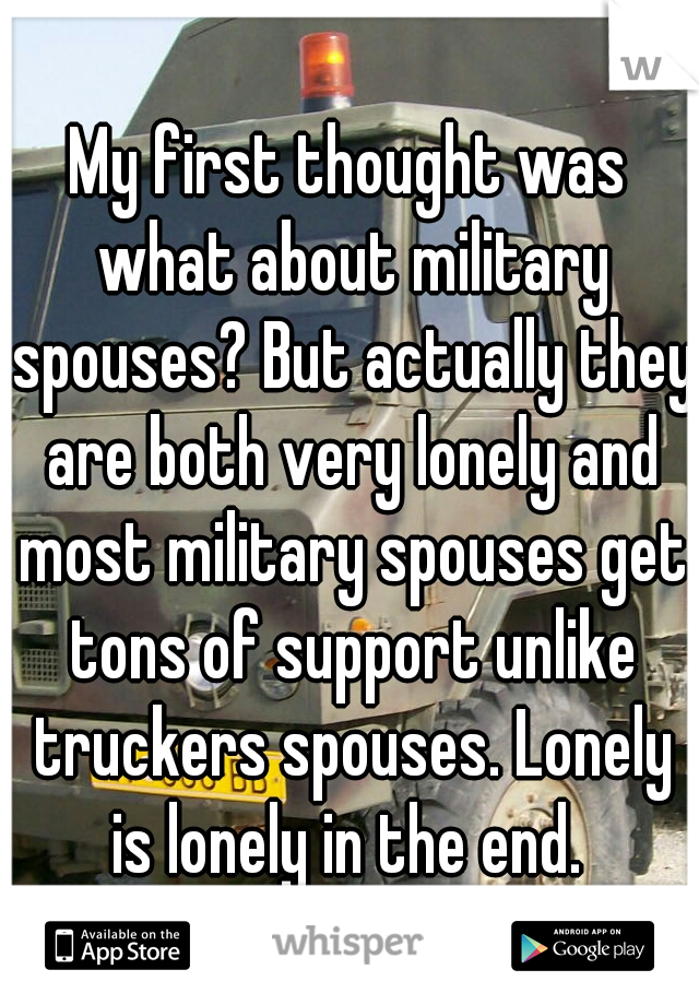 My first thought was what about military spouses? But actually they are both very lonely and most military spouses get tons of support unlike truckers spouses. Lonely is lonely in the end. 