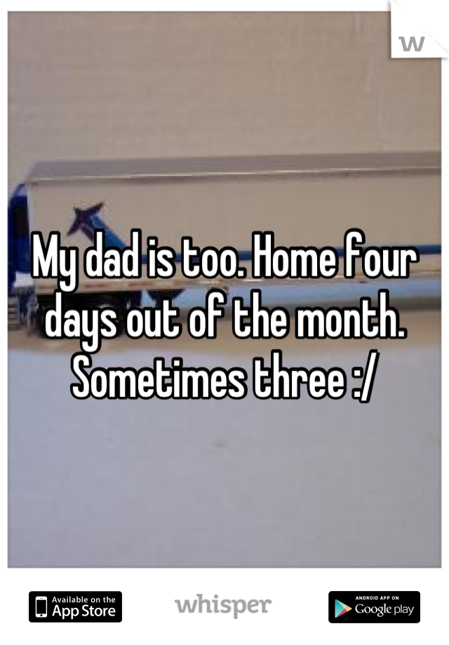 My dad is too. Home four days out of the month. Sometimes three :/