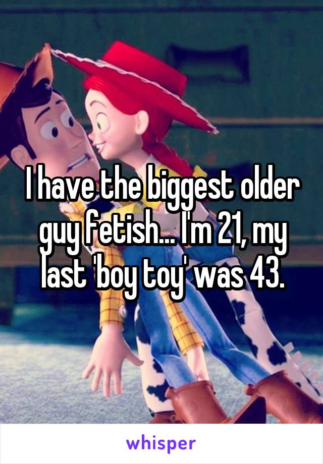 I have the biggest older guy fetish... I'm 21, my last 'boy toy' was 43.