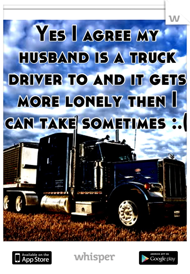 Yes I agree my husband is a truck driver to and it gets more lonely then I can take sometimes :.( 