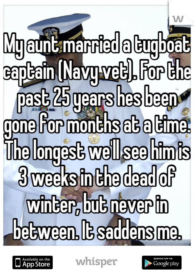 My aunt married a tugboat captain (Navy vet). For the past 25 years hes been gone for months at a time. The longest we'll see him is 3 weeks in the dead of winter, but never in between. It saddens me.