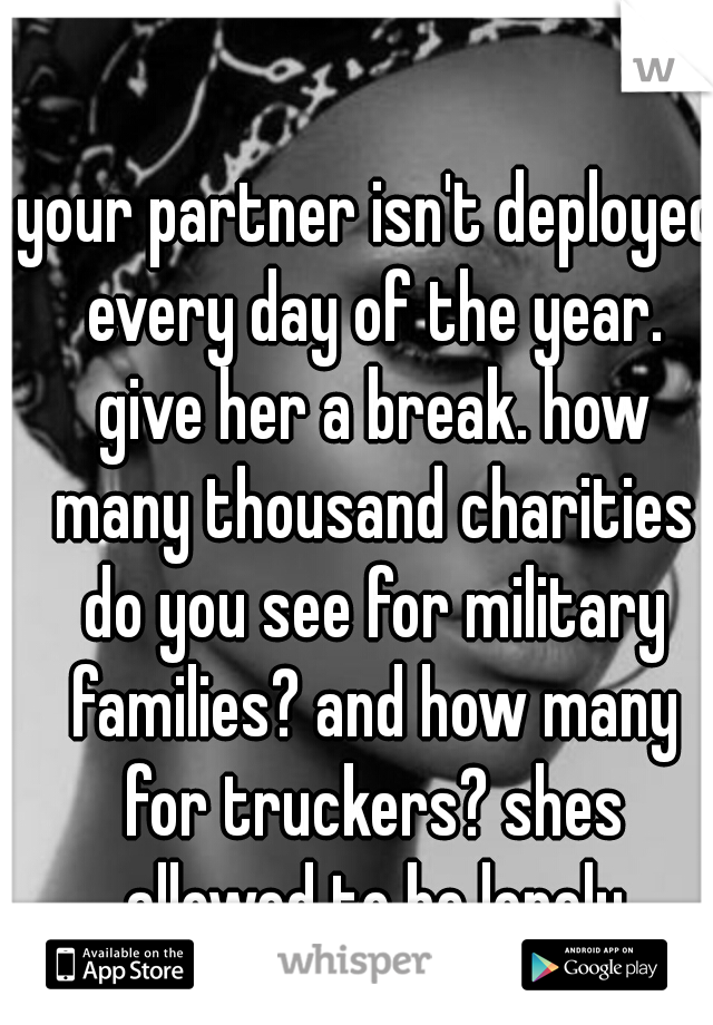 your partner isn't deployed every day of the year. give her a break. how many thousand charities do you see for military families? and how many for truckers? shes allowed to be lonely