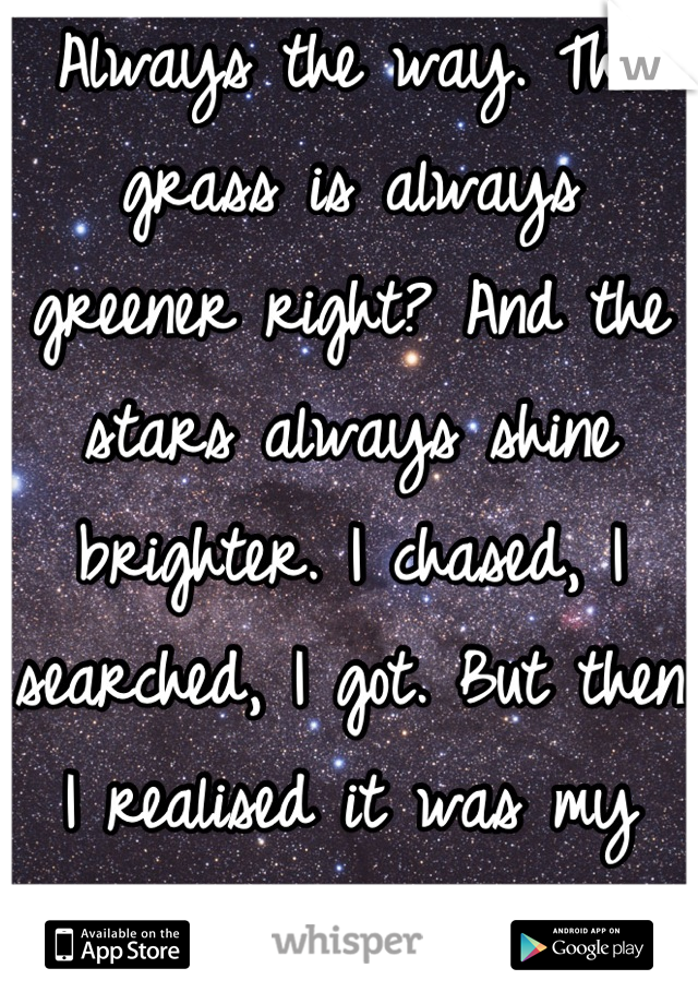 Always the way. The grass is always greener right? And the stars always shine brighter. I chased, I searched, I got. But then I realised it was my biggest downfall. 