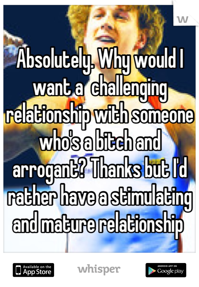 Absolutely. Why would I want a  challenging relationship with someone who's a bitch and arrogant? Thanks but I'd rather have a stimulating and mature relationship 