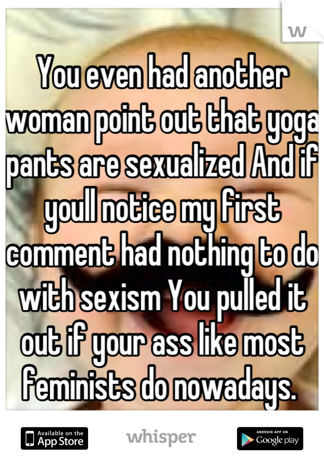 You even had another woman point out that yoga pants are sexualized And if youll notice my first comment had nothing to do with sexism You pulled it out if your ass like most feminists do nowadays. 