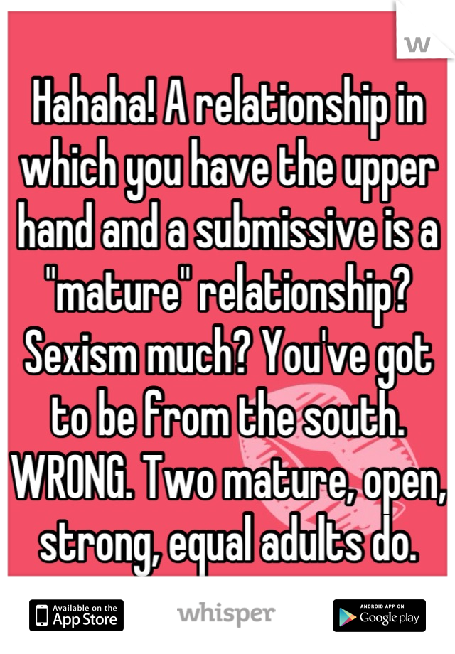 Hahaha! A relationship in which you have the upper hand and a submissive is a "mature" relationship? Sexism much? You've got to be from the south. WRONG. Two mature, open, strong, equal adults do.