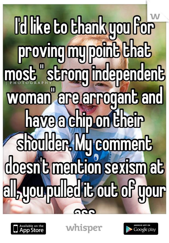 I'd like to thank you for proving my point that most " strong independent woman" are arrogant and have a chip on their shoulder. My comment doesn't mention sexism at all, you pulled it out of your ass