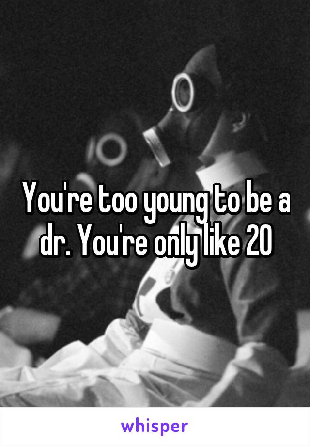 You're too young to be a dr. You're only like 20