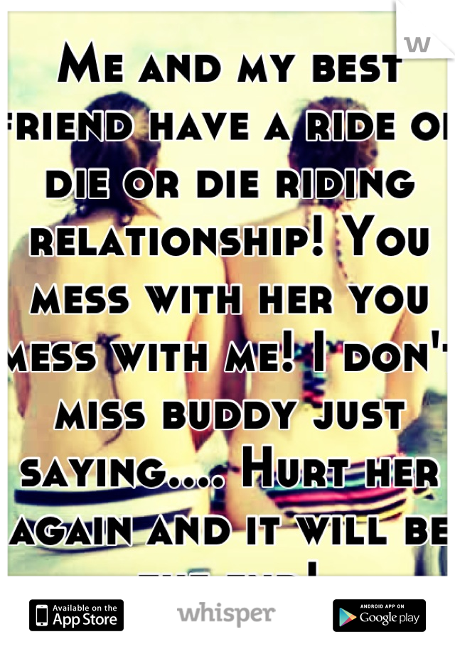 Me and my best friend have a ride or die or die riding relationship! You mess with her you mess with me! I don't miss buddy just saying.... Hurt her again and it will be the end!
