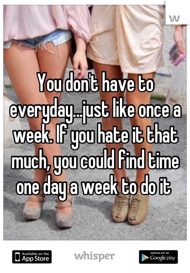 You don't have to everyday...just like once a week. If you hate it that much, you could find time one day a week to do it 