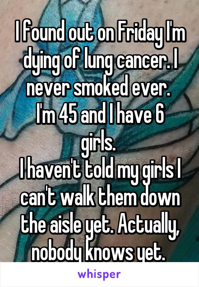 I found out on Friday I'm dying of lung cancer. I never smoked ever. 
I'm 45 and I have 6 girls. 
I haven't told my girls I can't walk them down the aisle yet. Actually, nobody knows yet. 