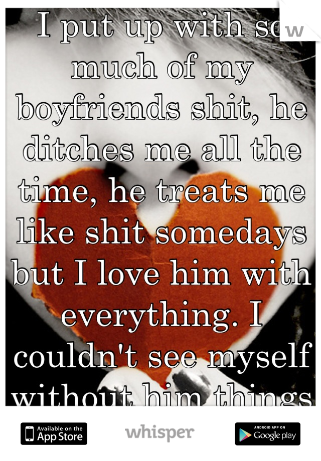 I put up with so much of my boyfriends shit, he ditches me all the time, he treats me like shit somedays but I love him with everything. I couldn't see myself without him things are really hard for me
