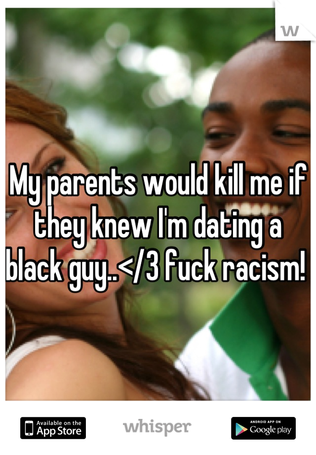 My parents would kill me if they knew I'm dating a black guy..</3 fuck racism! 