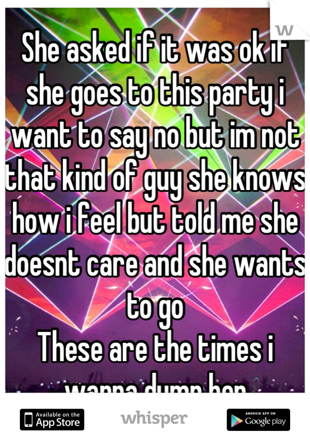 She asked if it was ok if she goes to this party i want to say no but im not that kind of guy she knows how i feel but told me she doesnt care and she wants to go 
These are the times i wanna dump her