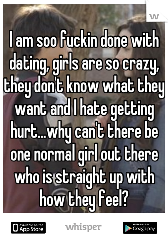 I am soo fuckin done with dating, girls are so crazy, they don't know what they want and I hate getting hurt...why can't there be one normal girl out there who is straight up with how they feel?