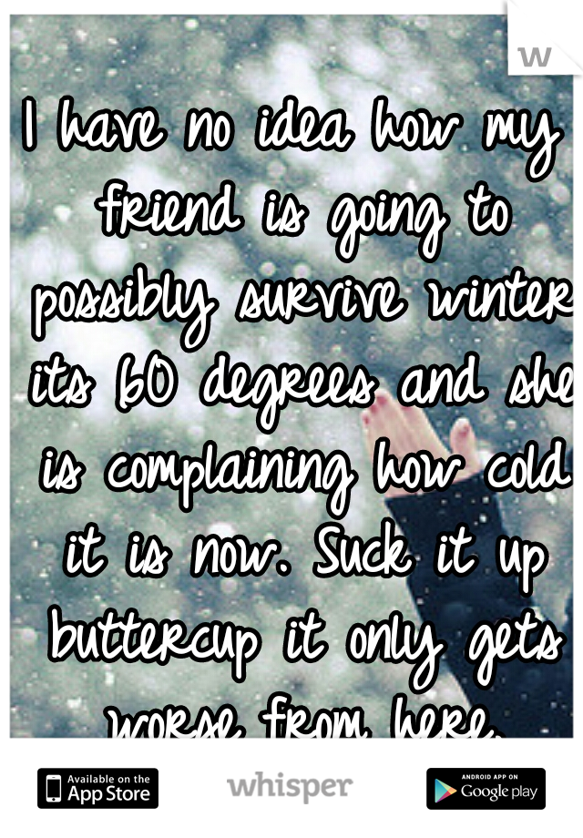 I have no idea how my friend is going to possibly survive winter its 60 degrees and she is complaining how cold it is now. Suck it up buttercup it only gets worse from here.