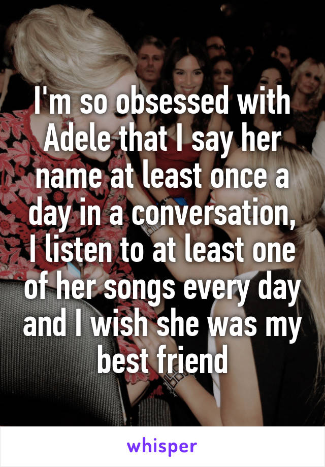 I'm so obsessed with Adele that I say her name at least once a day in a conversation, I listen to at least one of her songs every day and I wish she was my best friend