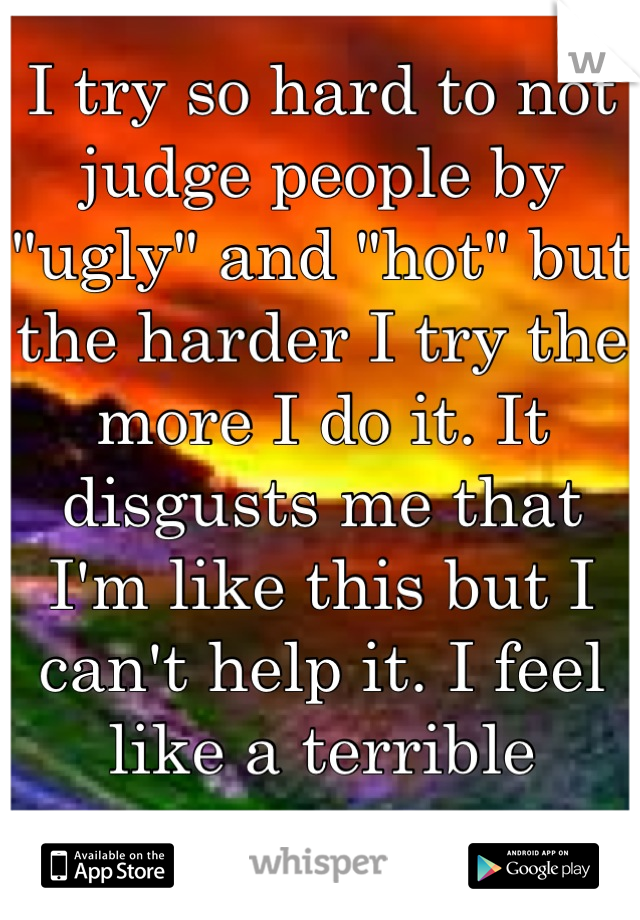 I try so hard to not judge people by "ugly" and "hot" but the harder I try the more I do it. It disgusts me that I'm like this but I can't help it. I feel like a terrible person.