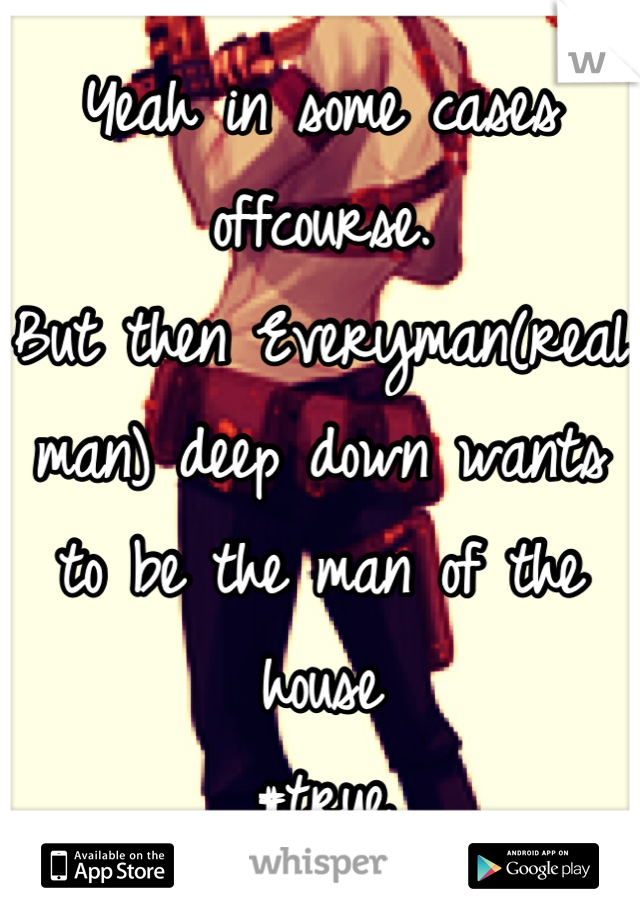 Yeah in some cases offcourse. 
But then Everyman(real man) deep down wants to be the man of the house 
#true