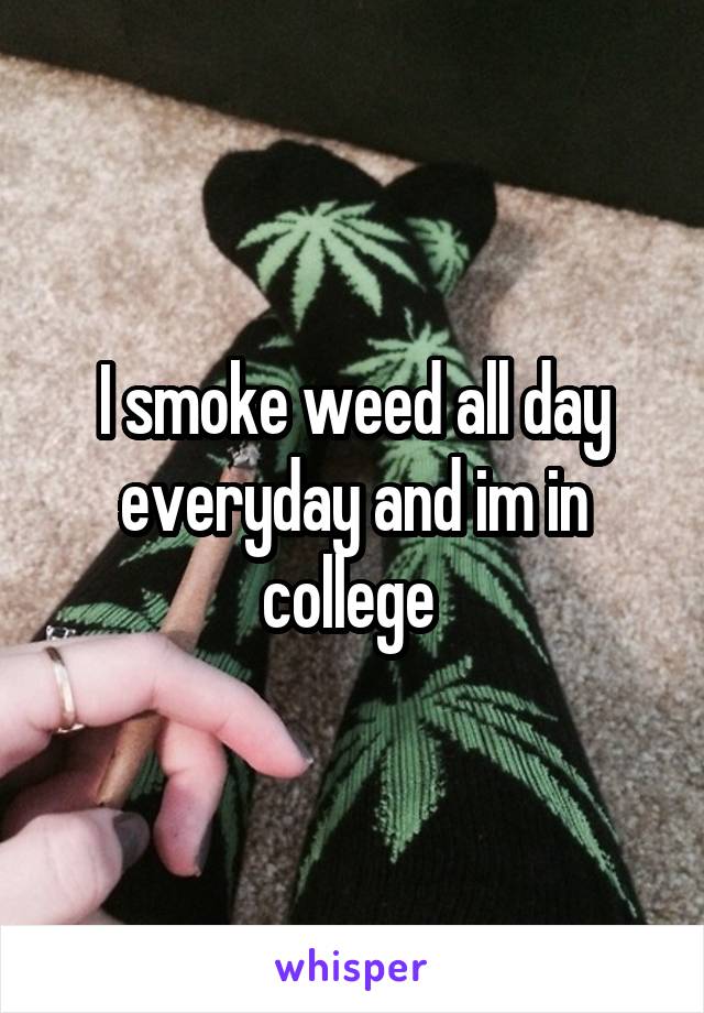 I smoke weed all day everyday and im in college 