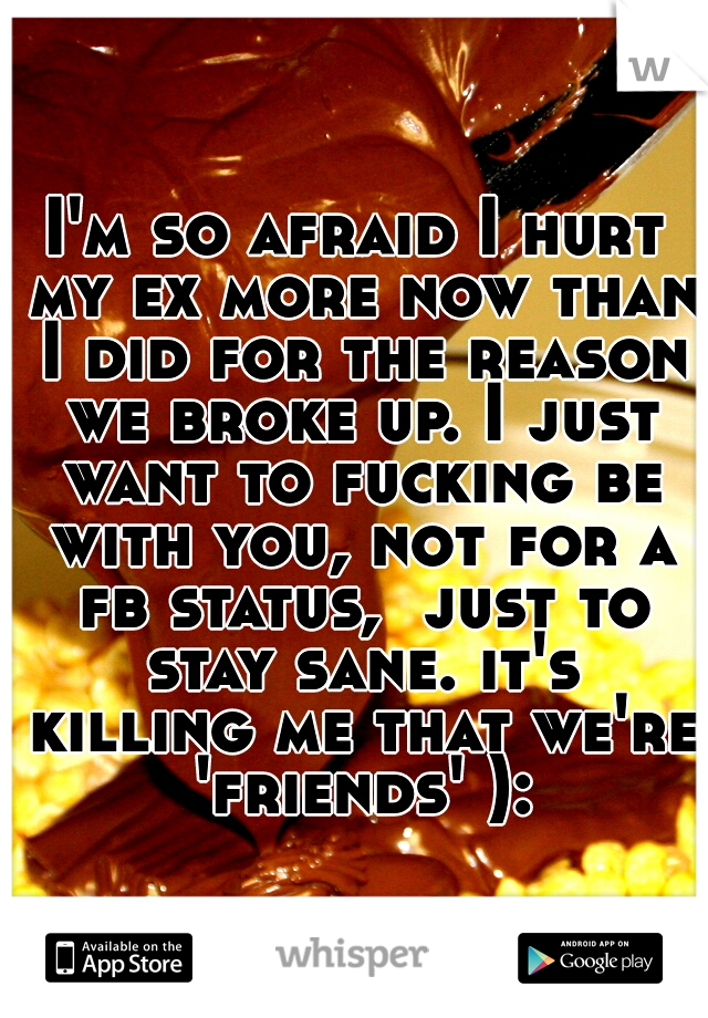 I'm so afraid I hurt my ex more now than I did for the reason we broke up. I just want to fucking be with you, not for a fb status,  just to stay sane. it's killing me that we're 'friends' ):