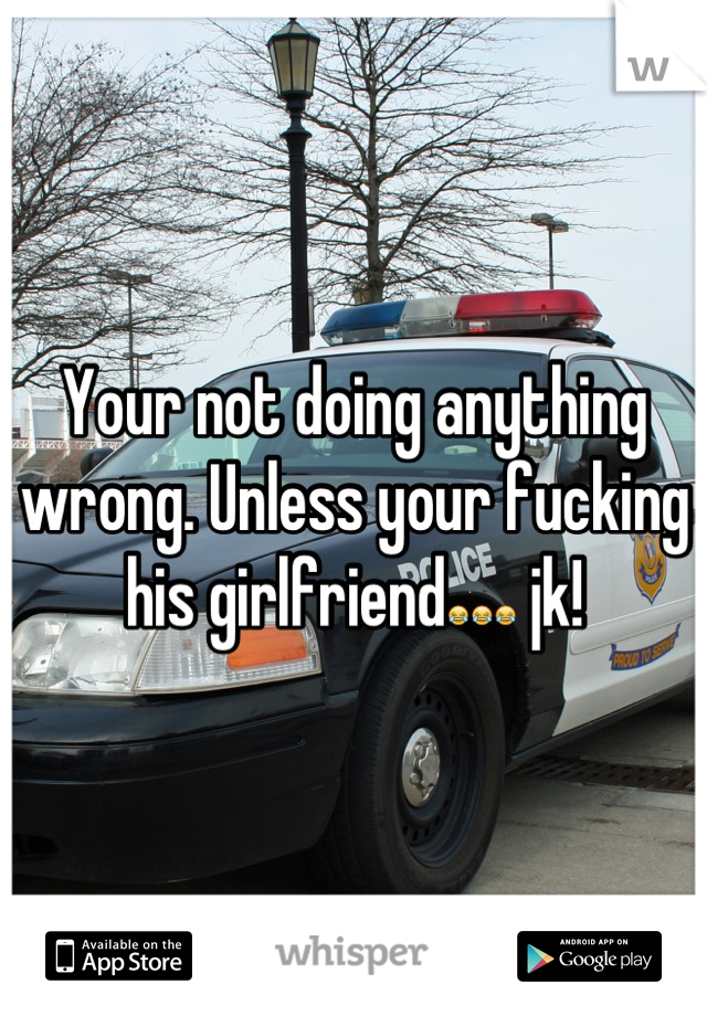 Your not doing anything wrong. Unless your fucking his girlfriend😂😂😂 jk!
