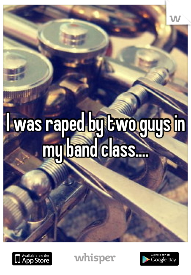 I was raped by two guys in my band class....