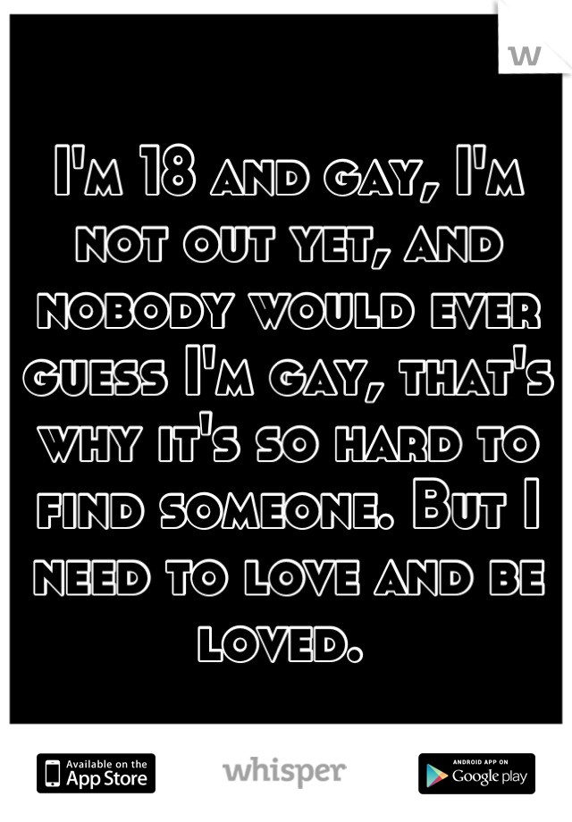 I'm 18 and gay, I'm not out yet, and nobody would ever guess I'm gay, that's why it's so hard to find someone. But I need to love and be loved. 