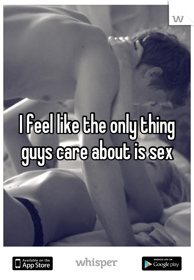 I feel like the only thing guys care about is sex