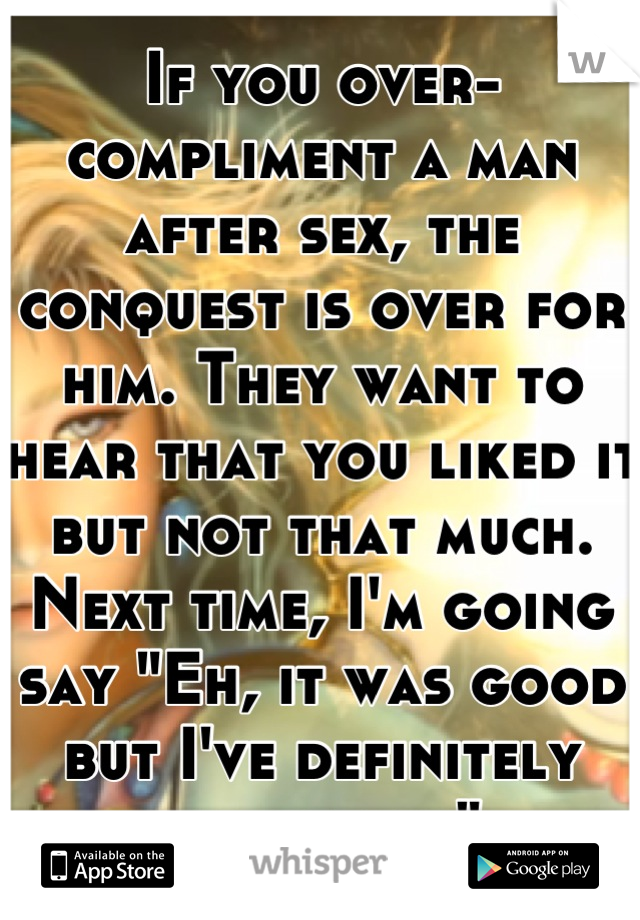 If you over-compliment a man after sex, the conquest is over for him. They want to hear that you liked it but not that much. Next time, I'm going say "Eh, it was good but I've definitely had better" 