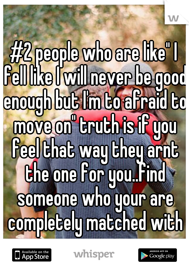 #2 people who are like" I fell like I will never be good enough but I'm to afraid to move on" truth is if you feel that way they arnt the one for you..find someone who your are completely matched with