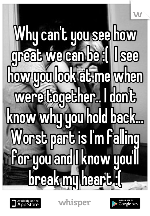 Why can't you see how great we can be :(  I see how you look at me when were together.. I don't know why you hold back... Worst part is I'm falling for you and I know you'll break my heart :(