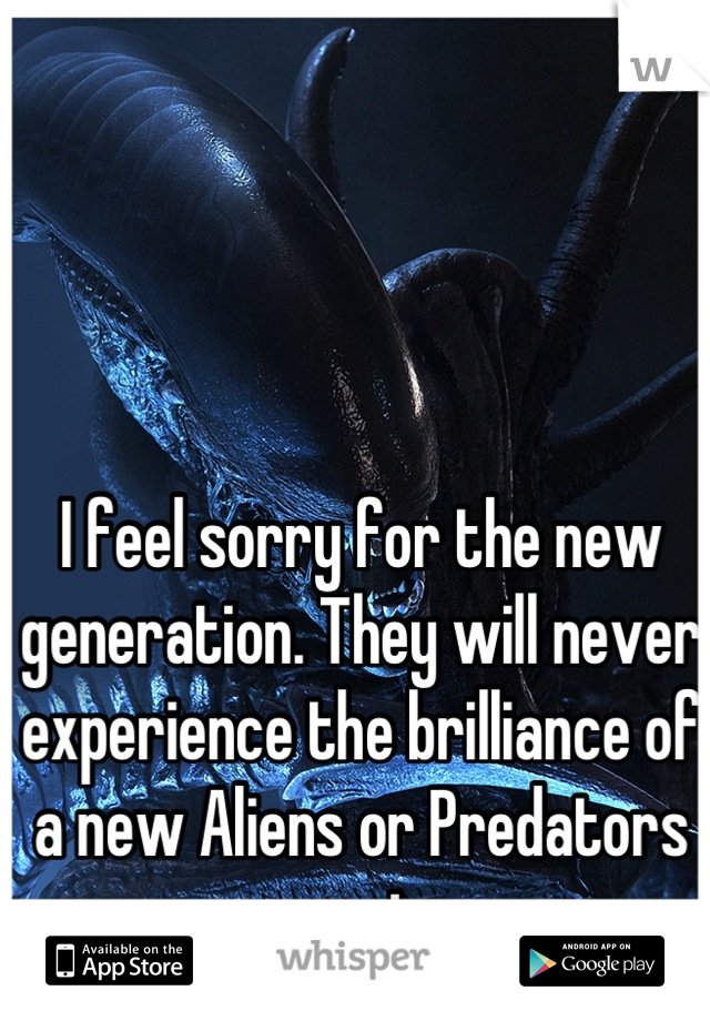 I feel sorry for the new generation. They will never experience the brilliance of a new Aliens or Predators movie.