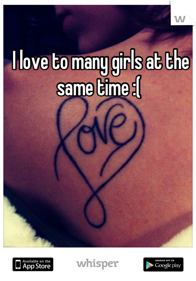 I love to many girls at the same time :( 