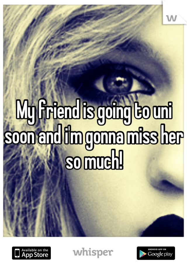 My friend is going to uni soon and i'm gonna miss her so much!