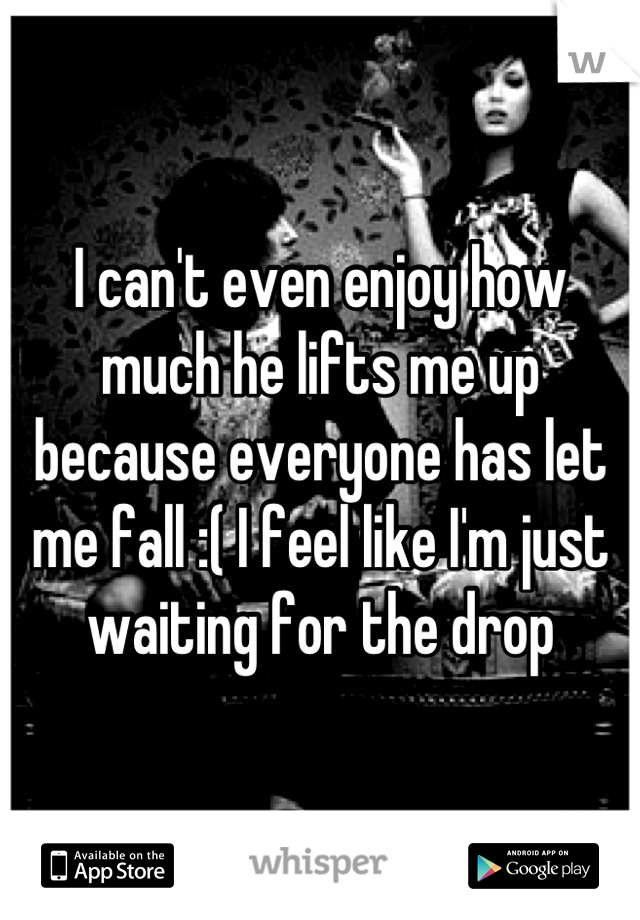 I can't even enjoy how much he lifts me up because everyone has let me fall :( I feel like I'm just waiting for the drop