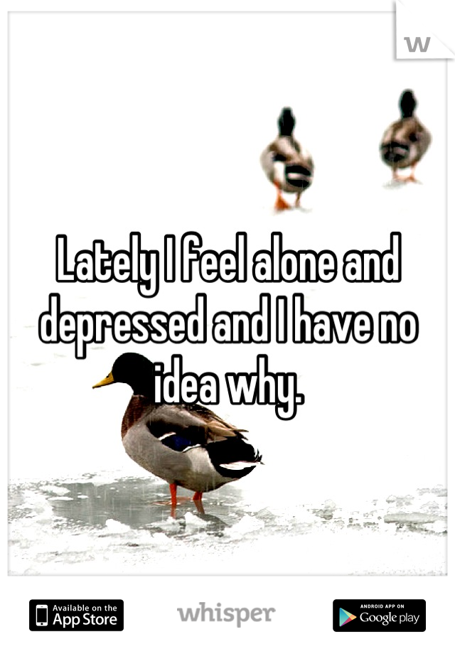Lately I feel alone and depressed and I have no idea why.