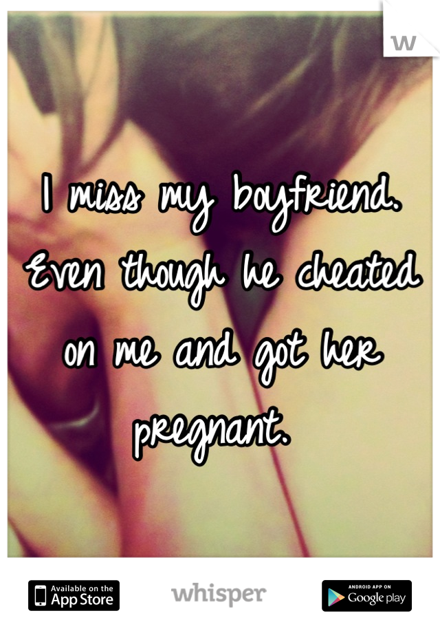 I miss my boyfriend. Even though he cheated on me and got her pregnant. 