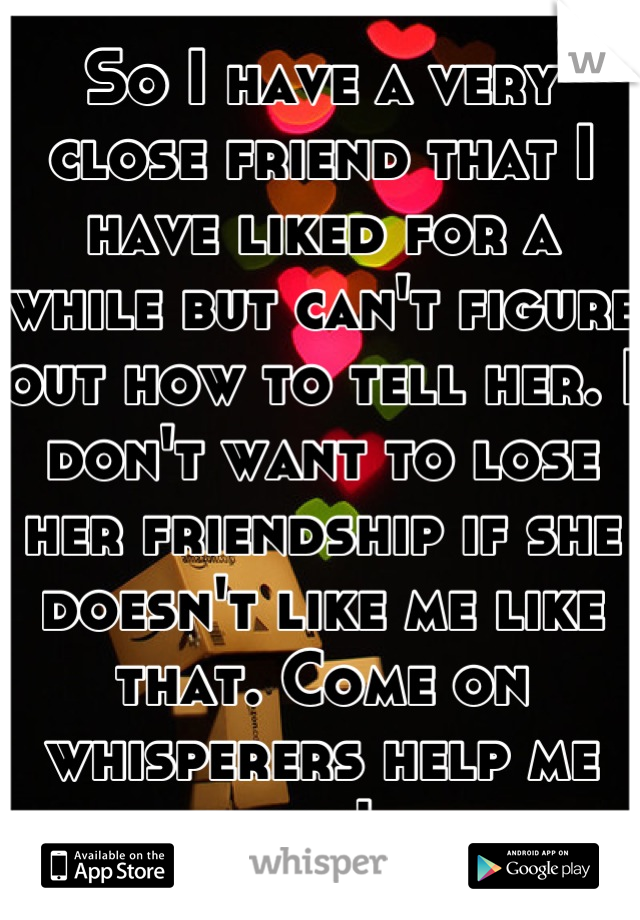 So I have a very close friend that I have liked for a while but can't figure out how to tell her. I don't want to lose her friendship if she doesn't like me like that. Come on whisperers help me out! 