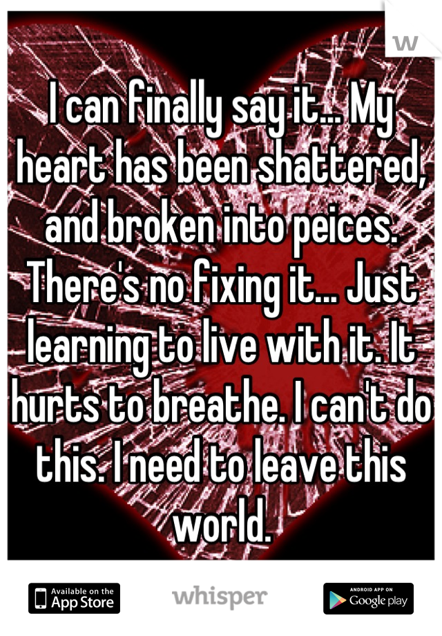 I can finally say it... My heart has been shattered, and broken into peices. There's no fixing it... Just learning to live with it. It hurts to breathe. I can't do this. I need to leave this world.