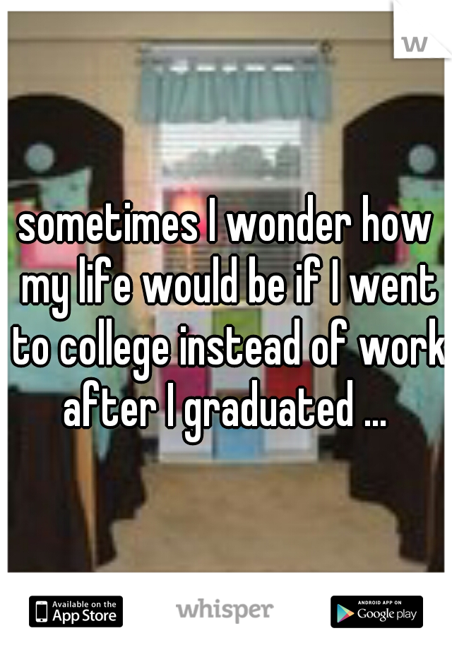 sometimes I wonder how my life would be if I went to college instead of work after I graduated ... 