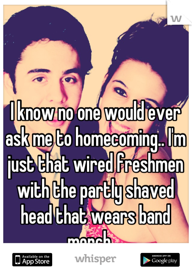 I know no one would ever ask me to homecoming.. I'm just that wired freshmen with the partly shaved head that wears band merch....