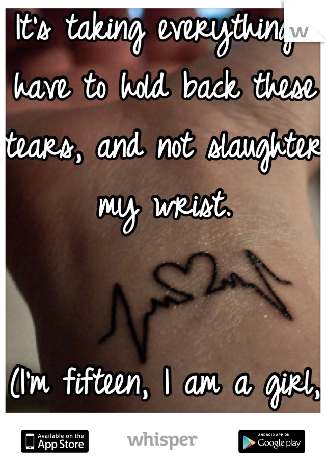 It's taking everything I have to hold back these tears, and not slaughter my wrist.


(I'm fifteen, I am a girl, I'm a month clean)