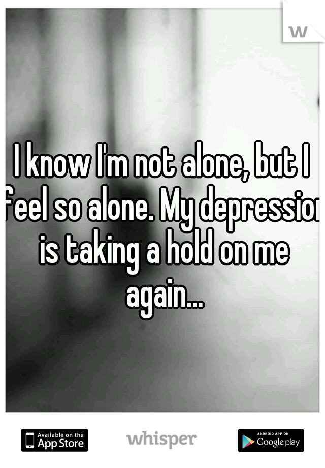 I know I'm not alone, but I feel so alone. My depression is taking a hold on me again...