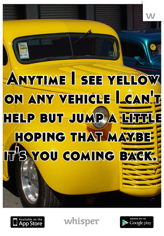 Anytime I see yellow on any vehicle I can't help but jump a little hoping that maybe it's you coming back. 