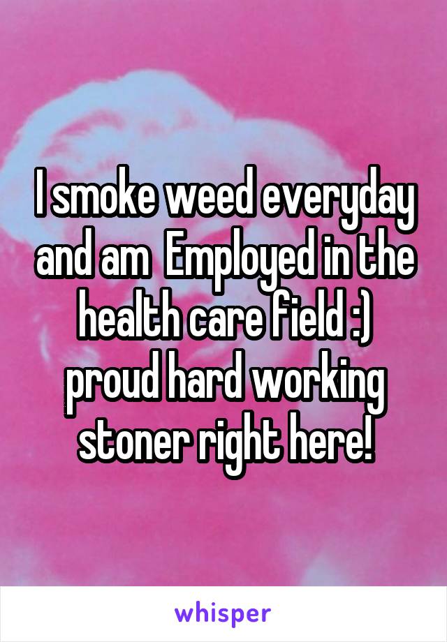 I smoke weed everyday and am  Employed in the health care field :) proud hard working stoner right here!