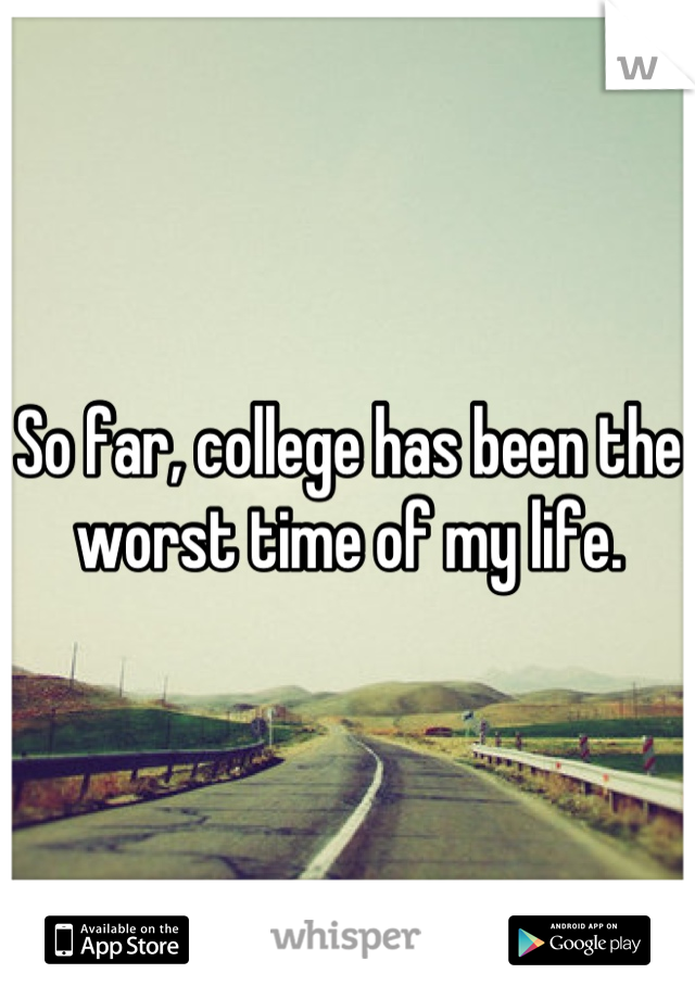 So far, college has been the worst time of my life.