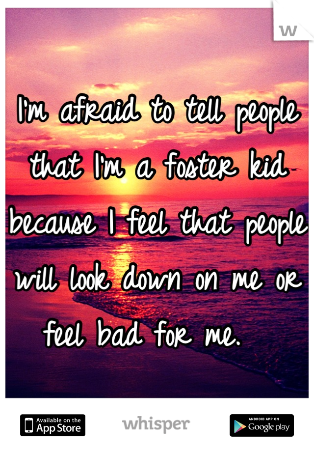 I'm afraid to tell people that I'm a foster kid because I feel that people will look down on me or feel bad for me.  
