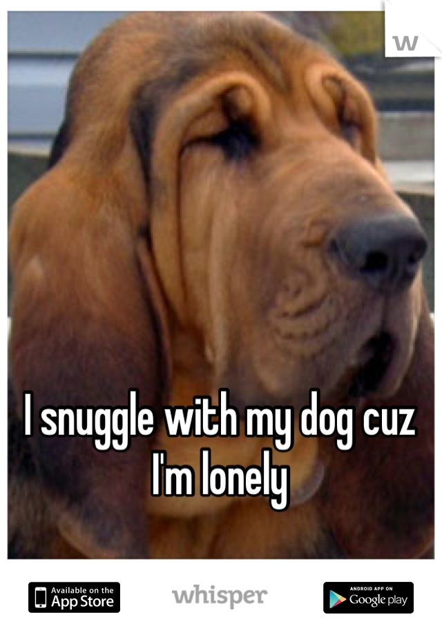 I snuggle with my dog cuz I'm lonely