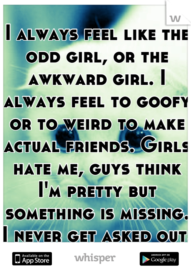 I always feel like the odd girl, or the awkward girl. I always feel to goofy or to weird to make actual friends. Girls hate me, guys think I'm pretty but something is missing. I never get asked out.